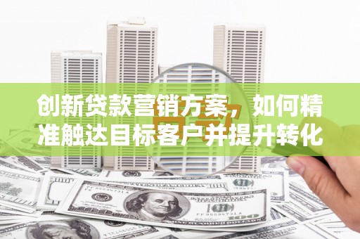 太和创新贷款营销方案，如何精准触达目标客户并提升转化率