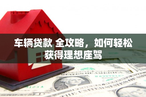 太和车辆贷款 全攻略，如何轻松获得理想座驾