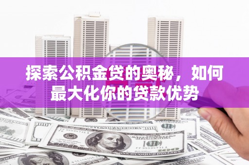 太和探索公积金贷的奥秘，如何最大化你的贷款优势