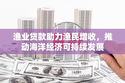 太和渔业贷款助力渔民增收，推动海洋经济可持续发展