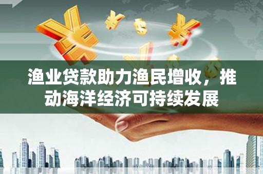 太和渔业贷款助力渔民增收，推动海洋经济可持续发展