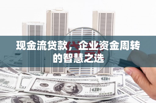太和现金流贷款，企业资金周转的智慧之选