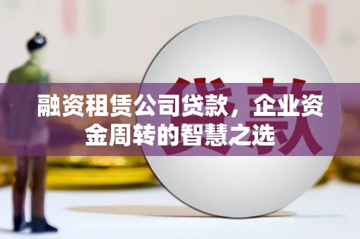 太和融资租赁公司贷款，企业资金周转的智慧之选