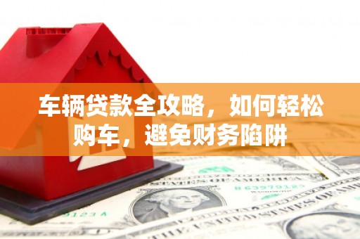 太和车辆贷款全攻略，如何轻松购车，避免财务陷阱