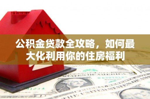 太和公积金贷款全攻略，如何最大化利用你的住房福利