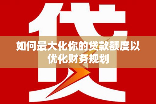 太和如何最大化你的贷款额度以优化财务规划