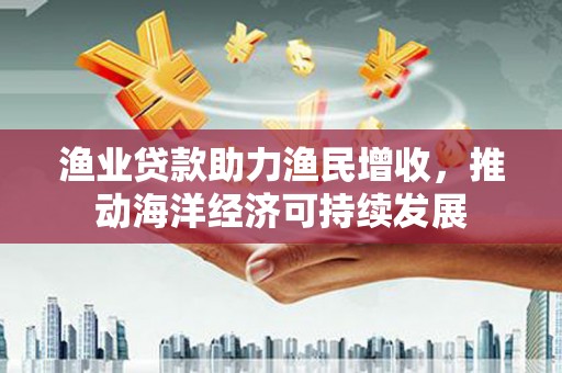 太和渔业贷款助力渔民增收，推动海洋经济可持续发展