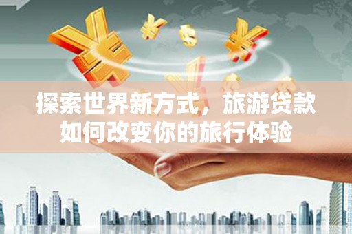 太和探索世界新方式，旅游贷款如何改变你的旅行体验